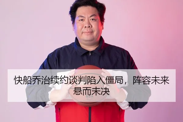 快船乔治续约谈判陷入僵局，阵容未来悬而未决