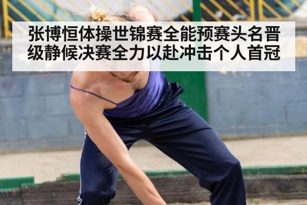 张博恒体操世锦赛全能预赛头名晋级静候决赛全力以赴冲击个人首冠